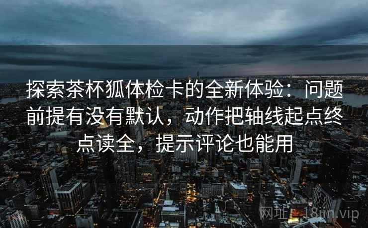 探索茶杯狐体检卡的全新体验：问题前提有没有默认，动作把轴线起点终点读全，提示评论也能用