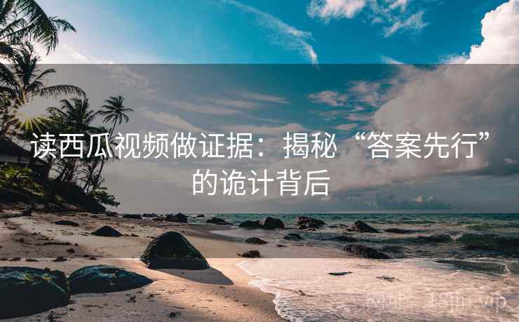 读西瓜视频做证据：揭秘“答案先行”的诡计背后