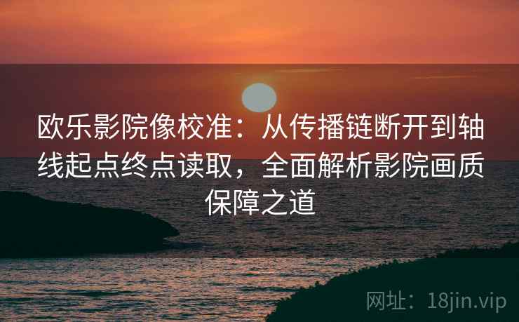 欧乐影院像校准：从传播链断开到轴线起点终点读取，全面解析影院画质保障之道