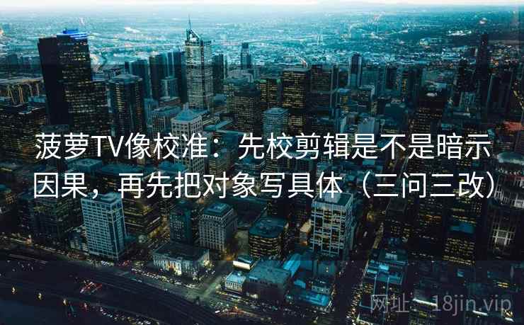 菠萝TV像校准：先校剪辑是不是暗示因果，再先把对象写具体（三问三改）