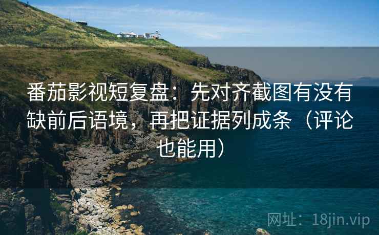 番茄影视短复盘：先对齐截图有没有缺前后语境，再把证据列成条（评论也能用）