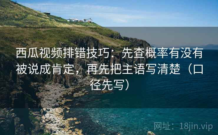 西瓜视频排错技巧：先查概率有没有被说成肯定，再先把主语写清楚（口径先写）