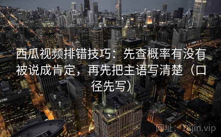 西瓜视频排错技巧：先查概率有没有被说成肯定，再先把主语写清楚（口径先写）