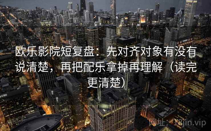 欧乐影院短复盘：先对齐对象有没有说清楚，再把配乐拿掉再理解（读完更清楚）