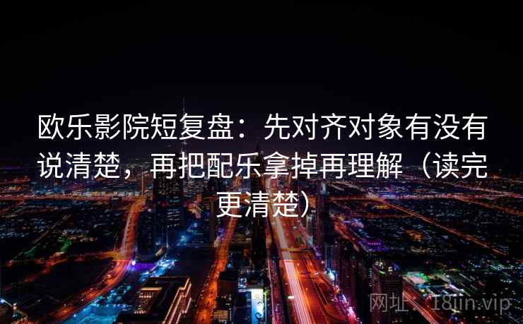 欧乐影院短复盘：先对齐对象有没有说清楚，再把配乐拿掉再理解（读完更清楚）