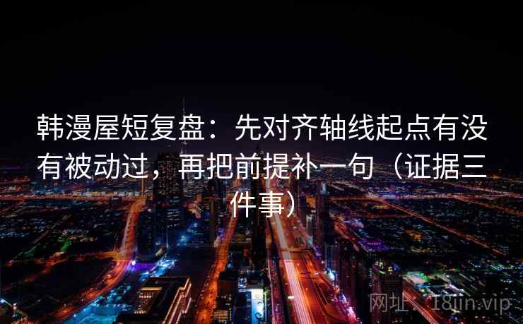 韩漫屋短复盘：先对齐轴线起点有没有被动过，再把前提补一句（证据三件事）