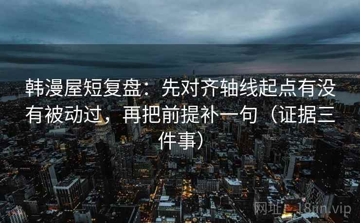 韩漫屋短复盘：先对齐轴线起点有没有被动过，再把前提补一句（证据三件事）  第2张