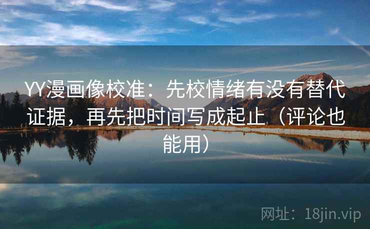 YY漫画像校准：先校情绪有没有替代证据，再先把时间写成起止（评论也能用）