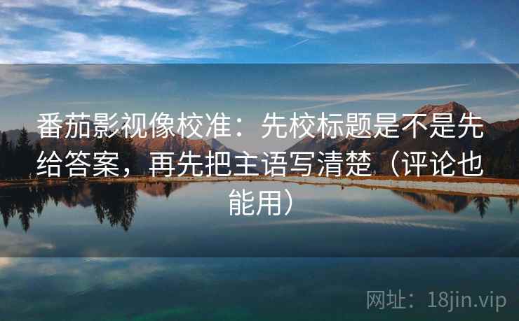 番茄影视像校准：先校标题是不是先给答案，再先把主语写清楚（评论也能用）