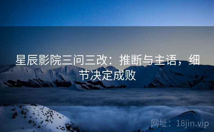 星辰影院三问三改：推断与主语，细节决定成败