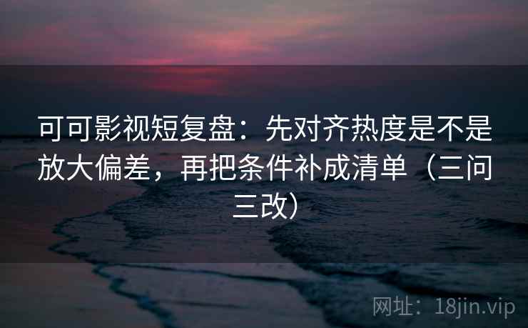 可可影视短复盘：先对齐热度是不是放大偏差，再把条件补成清单（三问三改）
