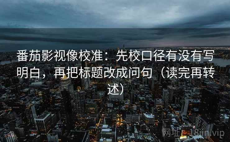 番茄影视像校准：先校口径有没有写明白，再把标题改成问句（读完再转述）