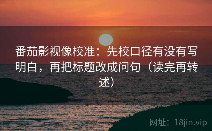 番茄影视像校准：先校口径有没有写明白，再把标题改成问句（读完再转述）