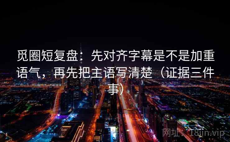 觅圈短复盘：先对齐字幕是不是加重语气，再先把主语写清楚（证据三件事）