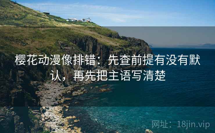 樱花动漫像排错：先查前提有没有默认，再先把主语写清楚