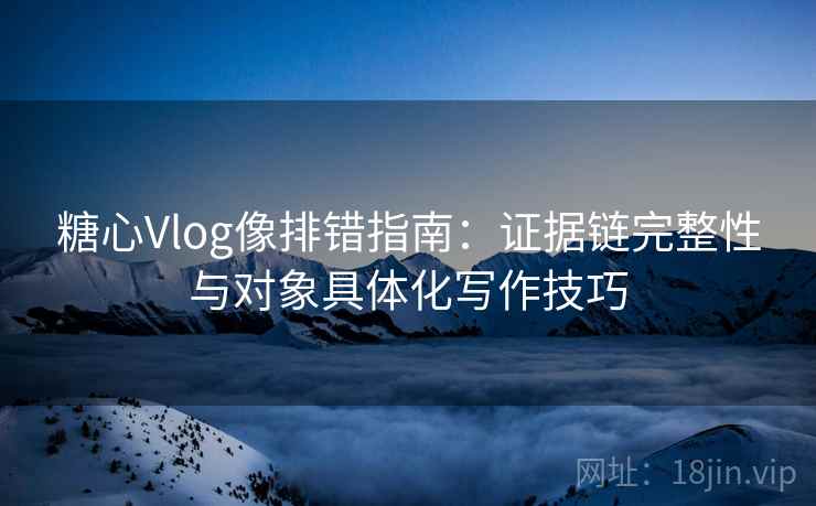 糖心Vlog像排错指南：证据链完整性与对象具体化写作技巧