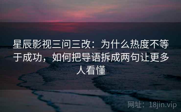星辰影视三问三改：为什么热度不等于成功，如何把导语拆成两句让更多人看懂