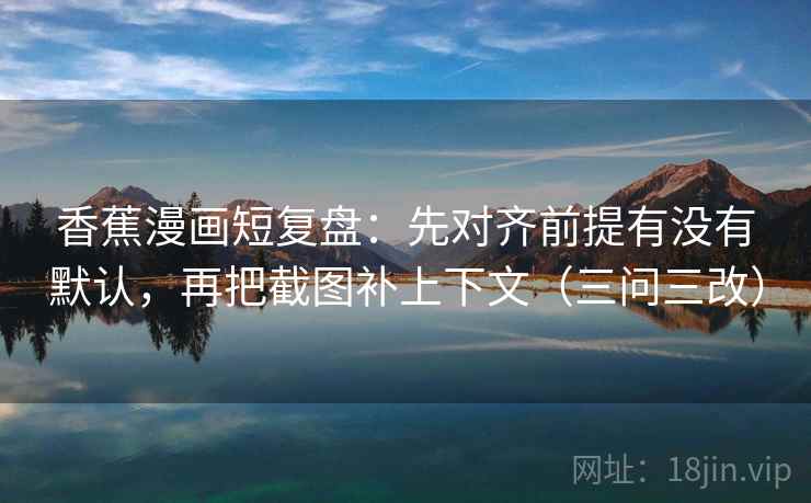 香蕉漫画短复盘：先对齐前提有没有默认，再把截图补上下文（三问三改）