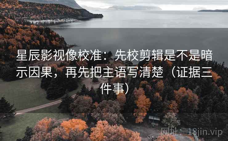 星辰影视像校准：先校剪辑是不是暗示因果，再先把主语写清楚（证据三件事）