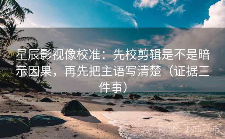 星辰影视像校准：先校剪辑是不是暗示因果，再先把主语写清楚（证据三件事）