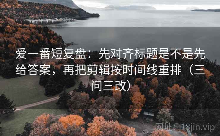 爱一番短复盘：先对齐标题是不是先给答案，再把剪辑按时间线重排（三问三改）