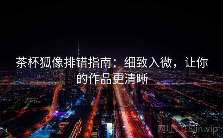 茶杯狐像排错指南：细致入微，让你的作品更清晰
