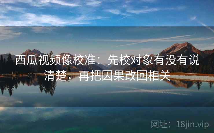 西瓜视频像校准：先校对象有没有说清楚，再把因果改回相关