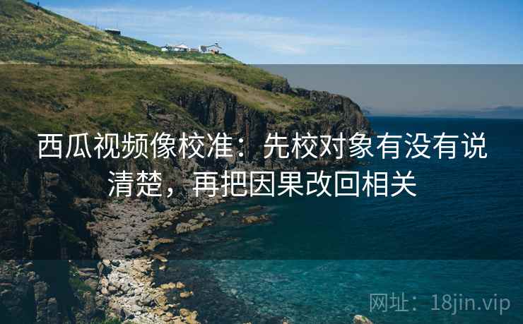 西瓜视频像校准：先校对象有没有说清楚，再把因果改回相关