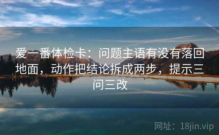 爱一番体检卡：问题主语有没有落回地面，动作把结论拆成两步，提示三问三改