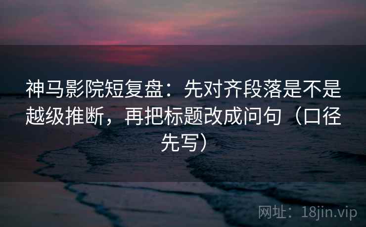 神马影院短复盘：先对齐段落是不是越级推断，再把标题改成问句（口径先写）