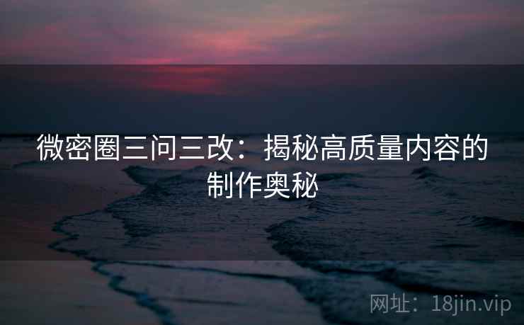 微密圈三问三改：揭秘高质量内容的制作奥秘