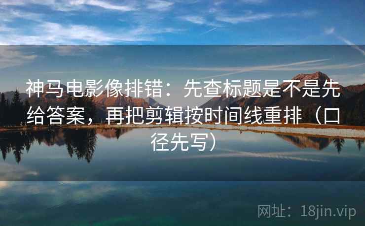 神马电影像排错：先查标题是不是先给答案，再把剪辑按时间线重排（口径先写）