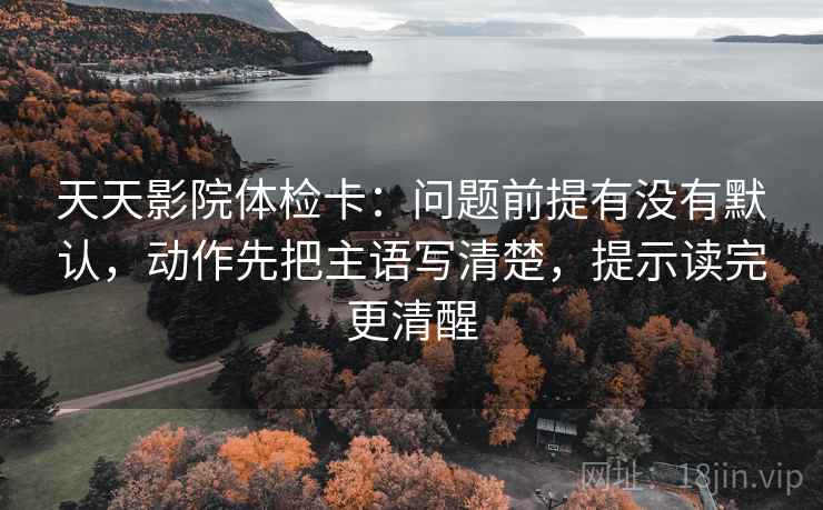 天天影院体检卡:问题前提有没有默认,动作先把主语写清楚,提示读完更清醒
