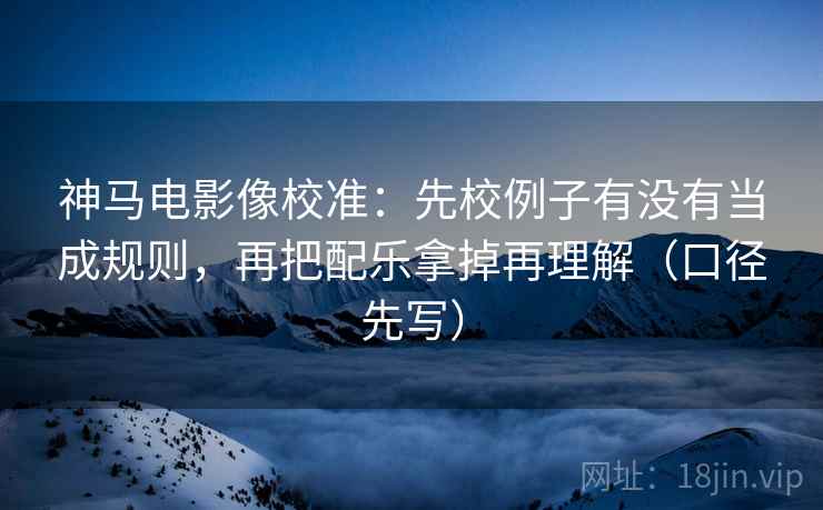 神马电影像校准：先校例子有没有当成规则，再把配乐拿掉再理解（口径先写）