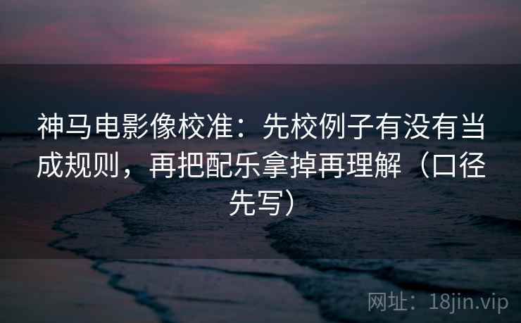 神马电影像校准：先校例子有没有当成规则，再把配乐拿掉再理解（口径先写）
