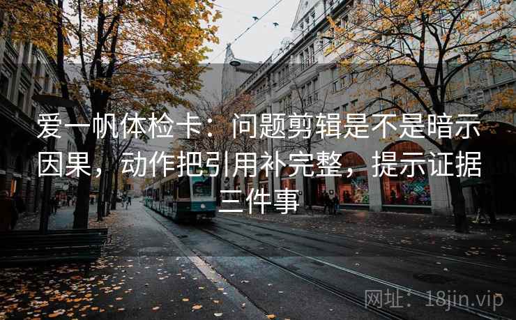 爱一帆体检卡：问题剪辑是不是暗示因果，动作把引用补完整，提示证据三件事