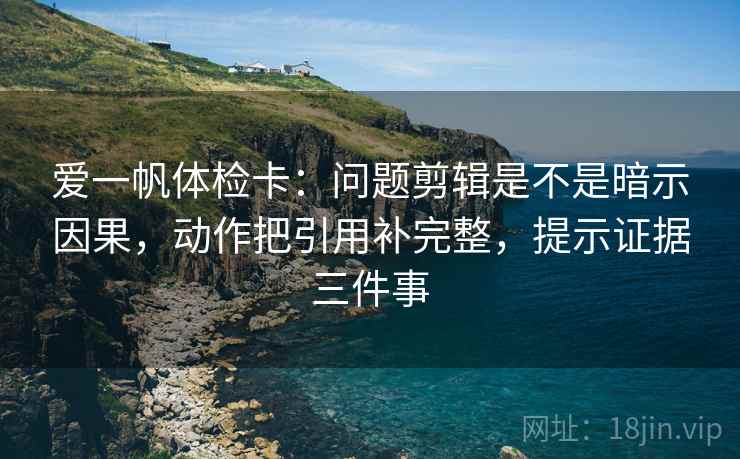 爱一帆体检卡：问题剪辑是不是暗示因果，动作把引用补完整，提示证据三件事