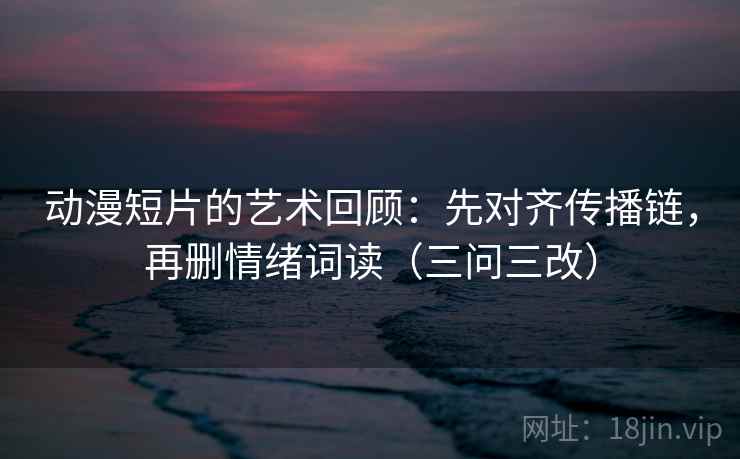 动漫短片的艺术回顾：先对齐传播链，再删情绪词读（三问三改）