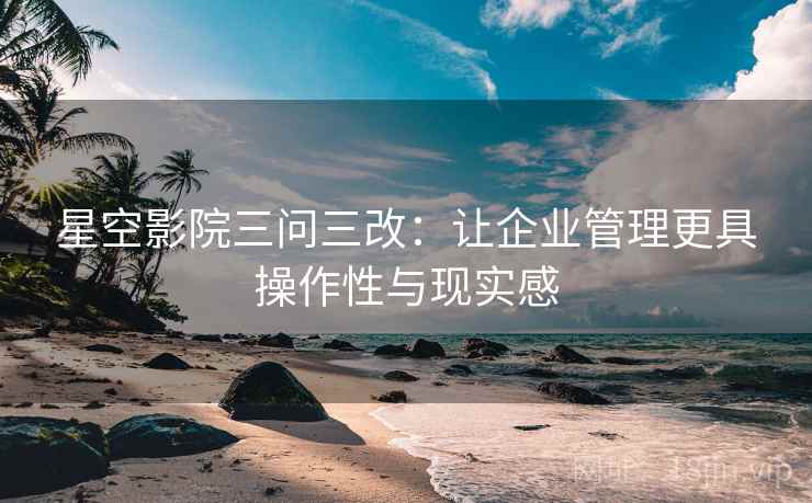 星空影院三问三改：让企业管理更具操作性与现实感