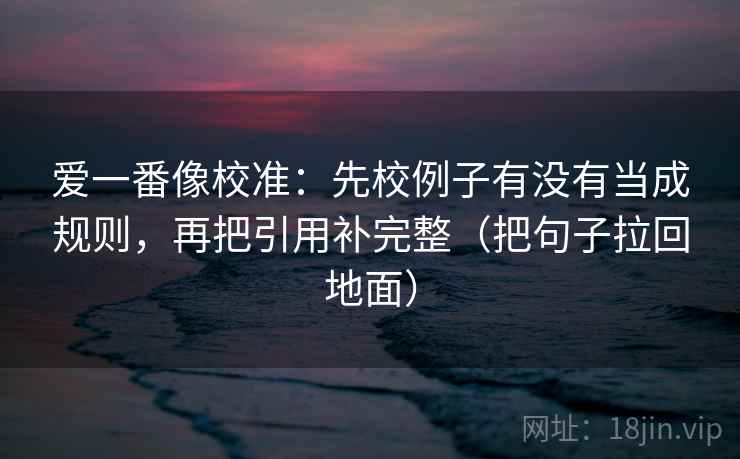 爱一番像校准：先校例子有没有当成规则，再把引用补完整（把句子拉回地面）