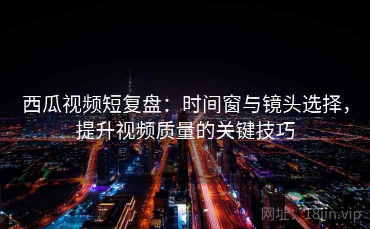西瓜视频短复盘：时间窗与镜头选择，提升视频质量的关键技巧