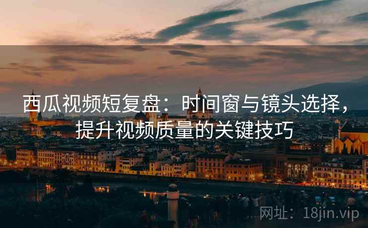西瓜视频短复盘：时间窗与镜头选择，提升视频质量的关键技巧