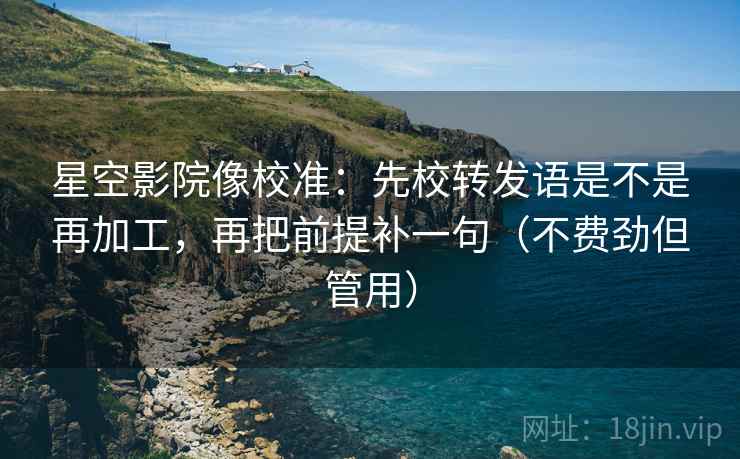 星空影院像校准：先校转发语是不是再加工，再把前提补一句（不费劲但管用）