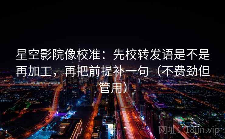 星空影院像校准：先校转发语是不是再加工，再把前提补一句（不费劲但管用）
