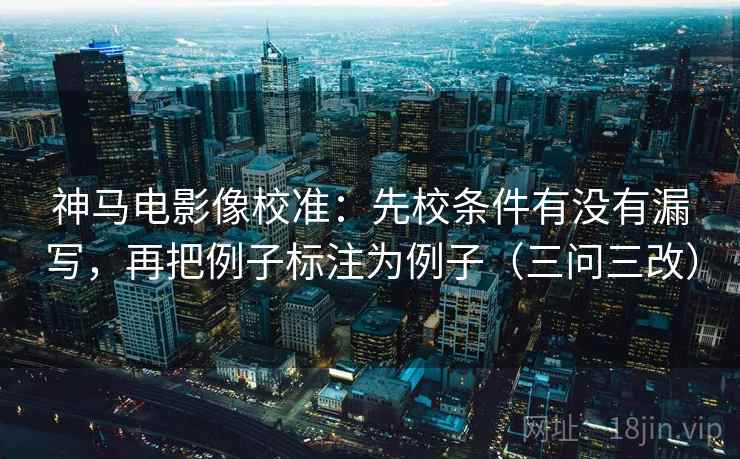 神马电影像校准：先校条件有没有漏写，再把例子标注为例子（三问三改）
