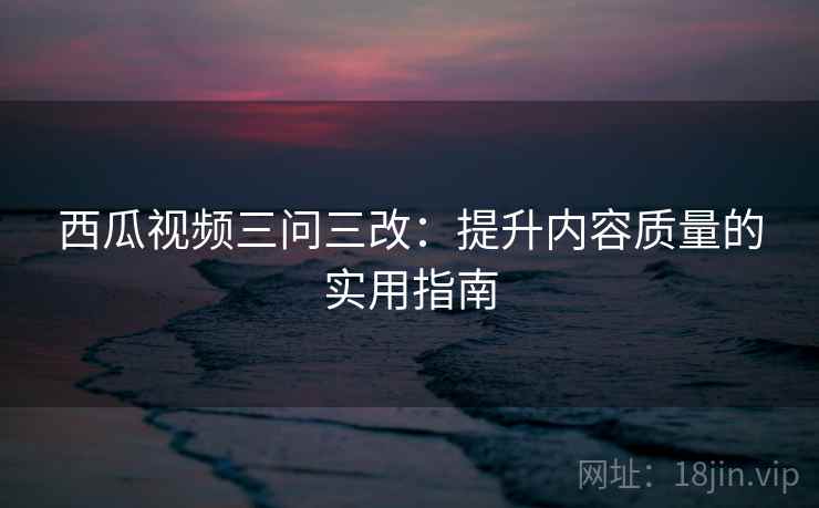 西瓜视频三问三改：提升内容质量的实用指南
