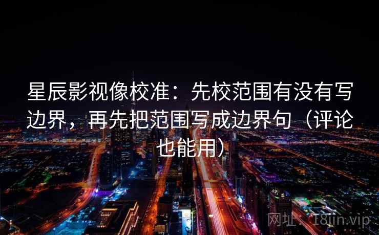 星辰影视像校准：先校范围有没有写边界，再先把范围写成边界句（评论也能用）