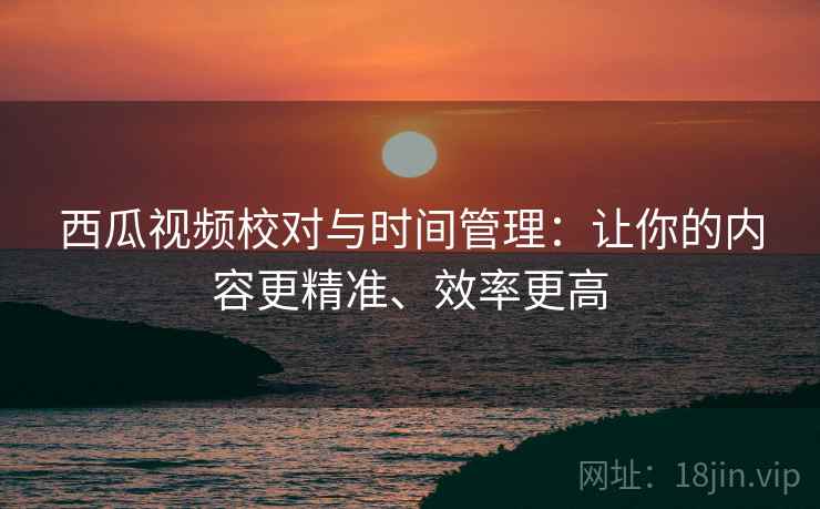 西瓜视频校对与时间管理：让你的内容更精准、效率更高