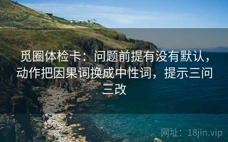 觅圈体检卡：问题前提有没有默认，动作把因果词换成中性词，提示三问三改