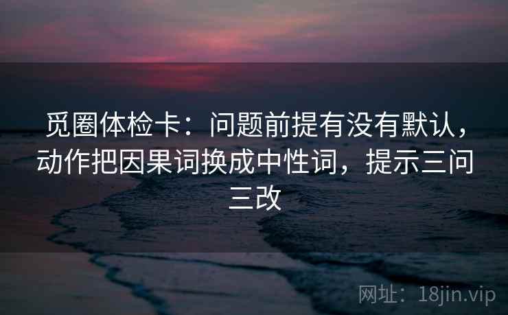 觅圈体检卡：问题前提有没有默认，动作把因果词换成中性词，提示三问三改